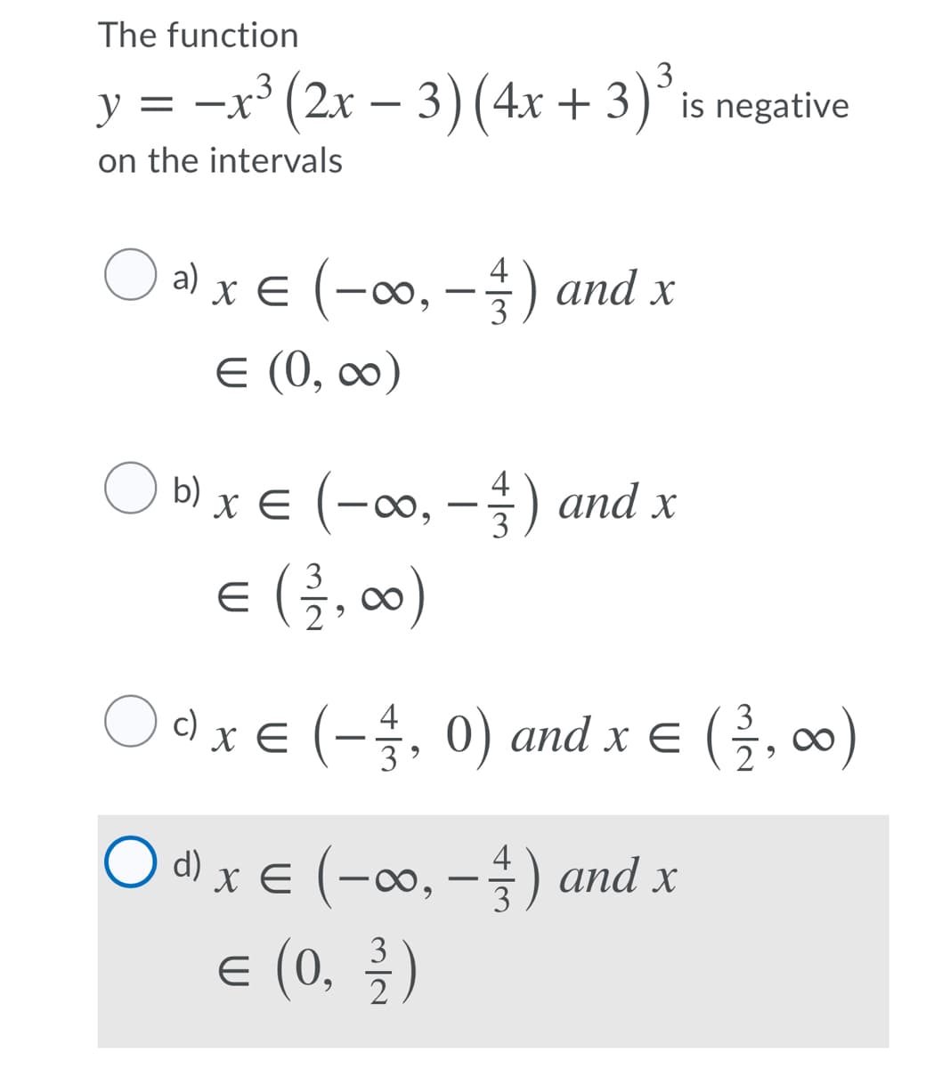 The function
3
y = -x³ (2x – 3) (4x + 3)° is negative
on the intervals
O a) x € (-∞, –) and x
4
E (0, ∞)
O b) x € (-∞, – ) and x
4
€ (클, 0)
Odx€ (-. 0) and x e (, 00)
4
3
d) x E (-∞, -) and x
4
X
3
E (0, )
3
