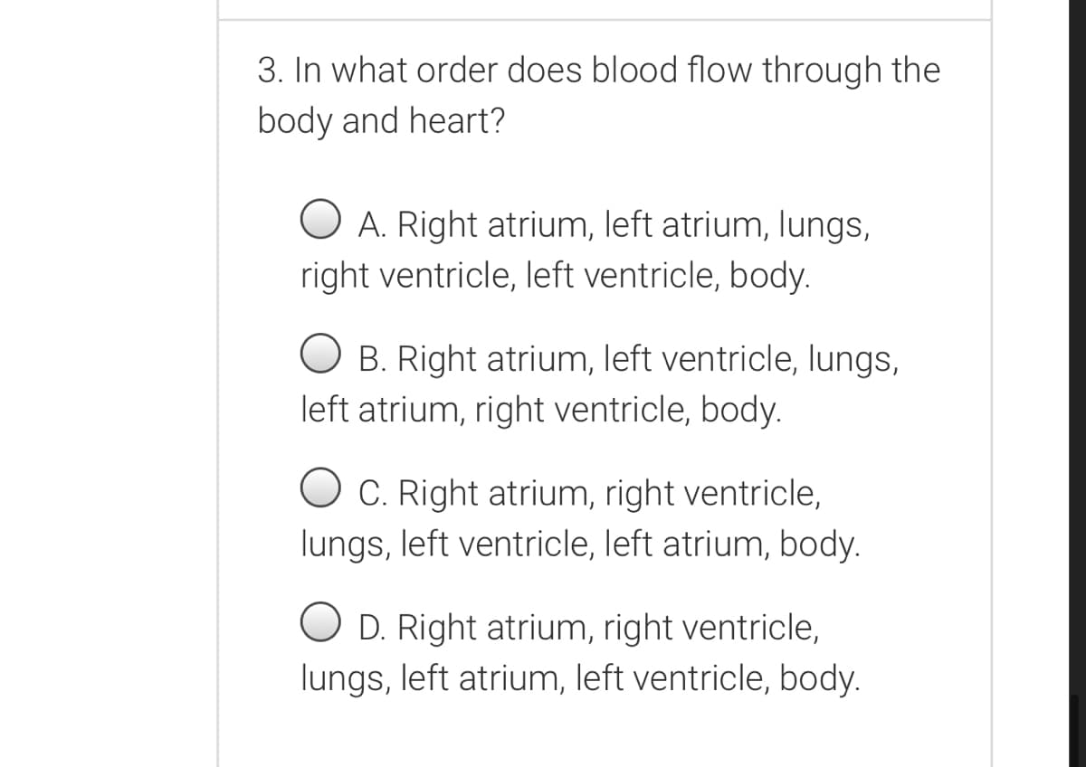 3. In what order does blood flow through the
body and heart?
A. Right atrium, left atrium, lungs,
right ventricle, left ventricle, body.
B. Right atrium, left ventricle, lungs,
left atrium, right ventricle, body.
O C. Right atrium, right ventricle,
lungs, left ventricle, left atrium, body.
O D. Right atrium, right ventricle,
lungs, left atrium, left ventricle, body.
