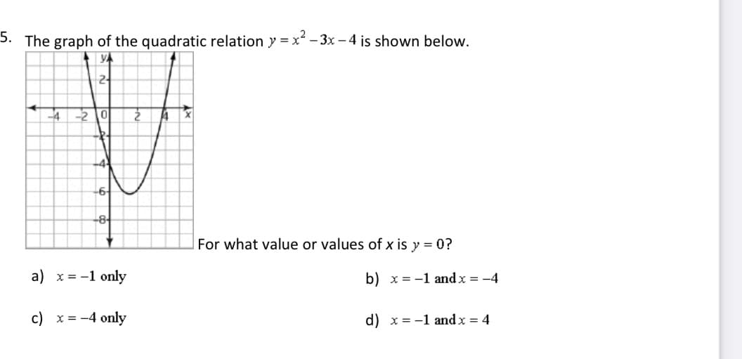 5. The graph of the quadratic relation y = x² - 3x – 4 is shown below.
2-
-4
2 0
-6-
-8
For what value or values of x is y = 0?
a) x = -1 only
b) x = -1 and x = -4
c) x = -4 only
d) x = -1 and x = 4
