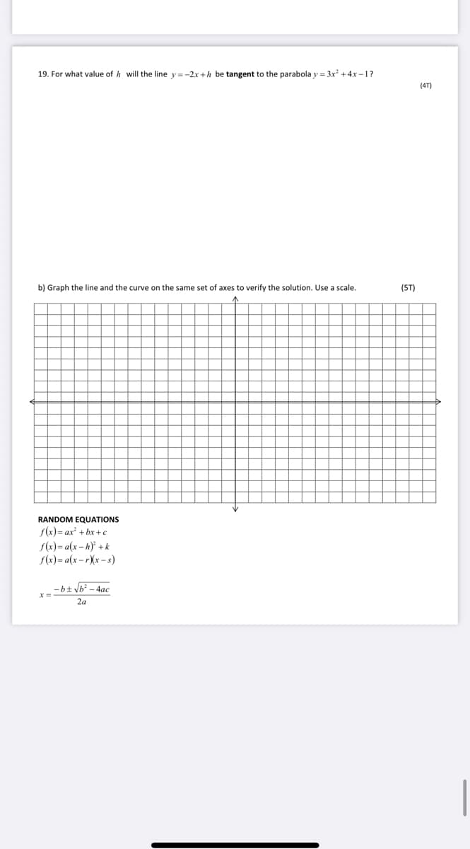 19. For what value of h will the line y=-2x +h be tangent to the parabola y = 3x +4x –1?
(4T)
b) Graph the line and the curve on the same set of axes to verify the solution. Use a scale.
(ST)
RANDOM EQUATIONS
S(x)= ax + bx +c
f(x)= a(x – h) +k
S(x) = a(x - r)(x – s)
- bt Vb? - 4ac
2a
