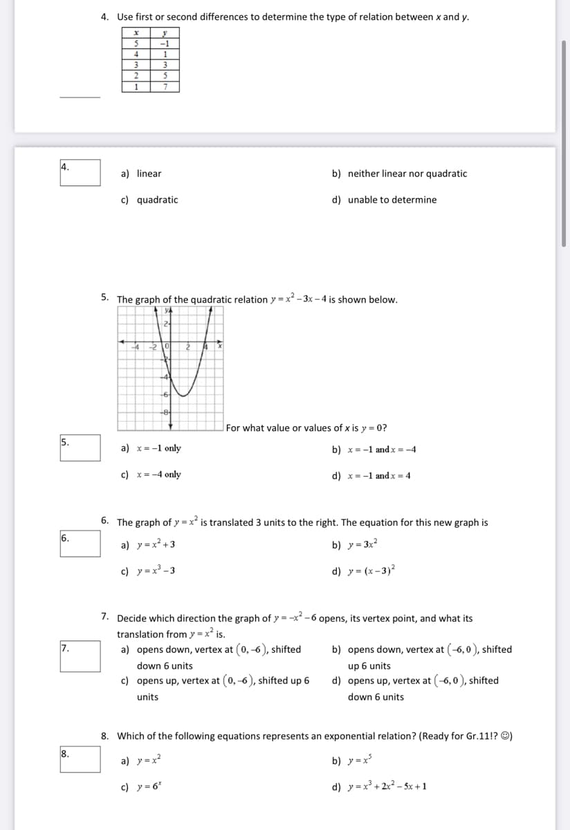 4. Use first or second differences to determine the type of relation between x and y.
5
-1
2.
1
4.
a) linear
b) neither linear nor quadratic
c) quadratic
d) unable to determine
5. The graph of the quadratic relation y = x - 3x – 4 is shown below.
For what value or values of x is y = 0?
5.
a) x= -1 only
b) x= -1 and x = -4
c) x = -4 only
d) x= -1 and x = 4
6. The graph of y = x* is translated 3 units to the right. The equation for this new graph is
6.
a) y=x² +3
b) y= 3x?
c) y =x³ -3
d) y = (x-3)?
7. Decide which direction the graph of y = -x -6 opens, its vertex point, and what its
translation from y =x is.
7.
a) opens down, vertex at (0, -6), shifted
b) opens down, vertex at (-6, 0 ), shifted
down 6 units
up 6 units
c) opens up, vertex at (0, -6), shifted up 6
d) opens up, vertex at (-6,0), shifted
units
down 6 units
8. Which of the following equations represents an exponential relation? (Ready for Gr.11!? O)
8.
a) y=x?
b) y=x
c) y= 6"
d) y =x³ + 2x2 – 5x +1
