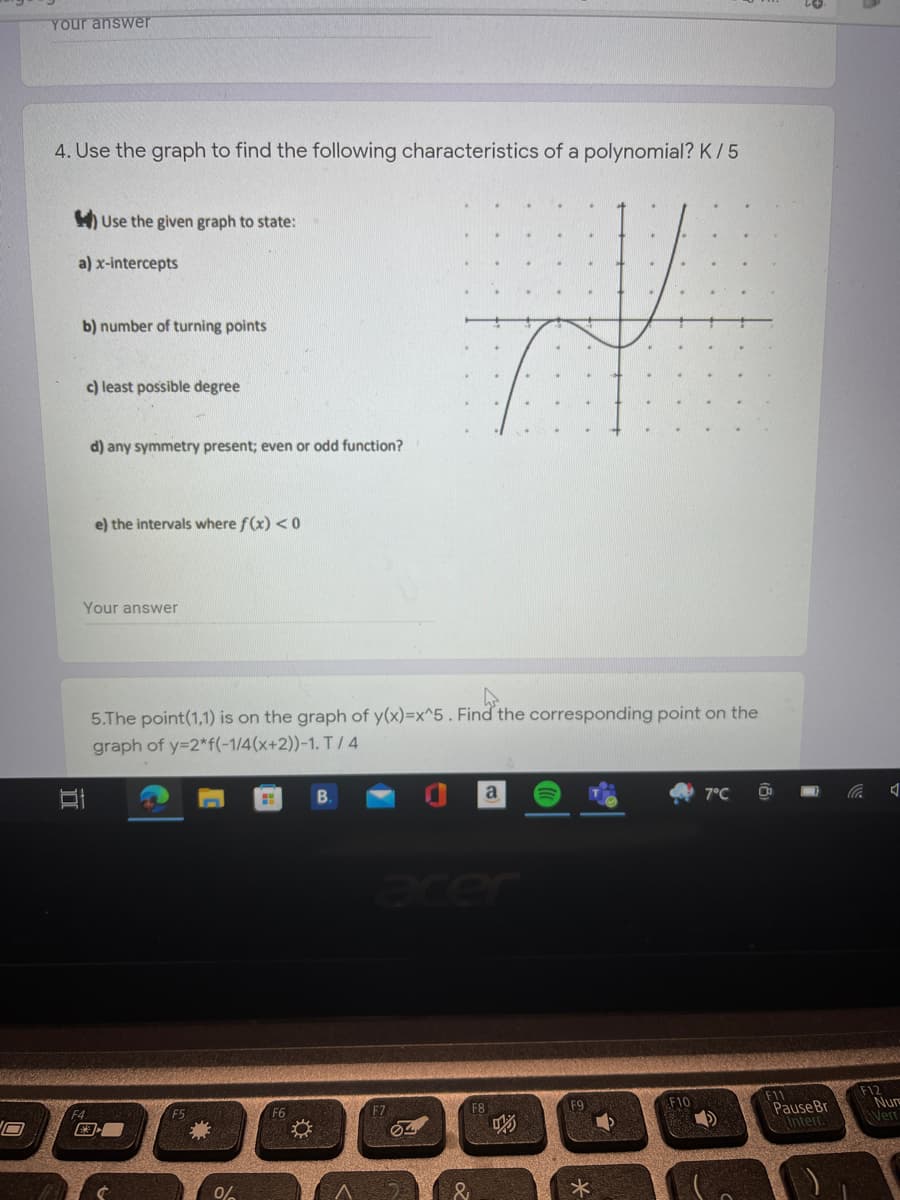 Your answer
4. Use the graph to find the following characteristics of a polynomial? K/ 5
H Use the given graph to state:
a) x-intercepts
b) number of turning points
c) least possible degree
d) any symmetry present; even or odd function?
e) the intervals where f(x) < 0
Your answer
5.The point(1,1) is on the graph of y(x)=x^5 . Find the corresponding point on the
graph of y=2*f(-1/4(x+2))-1. T/ 4
a
7°C
eer
F11
PauseBr
Interr.
F12
Nur
Verr
F6
F7
F8
F9
F10
0%
