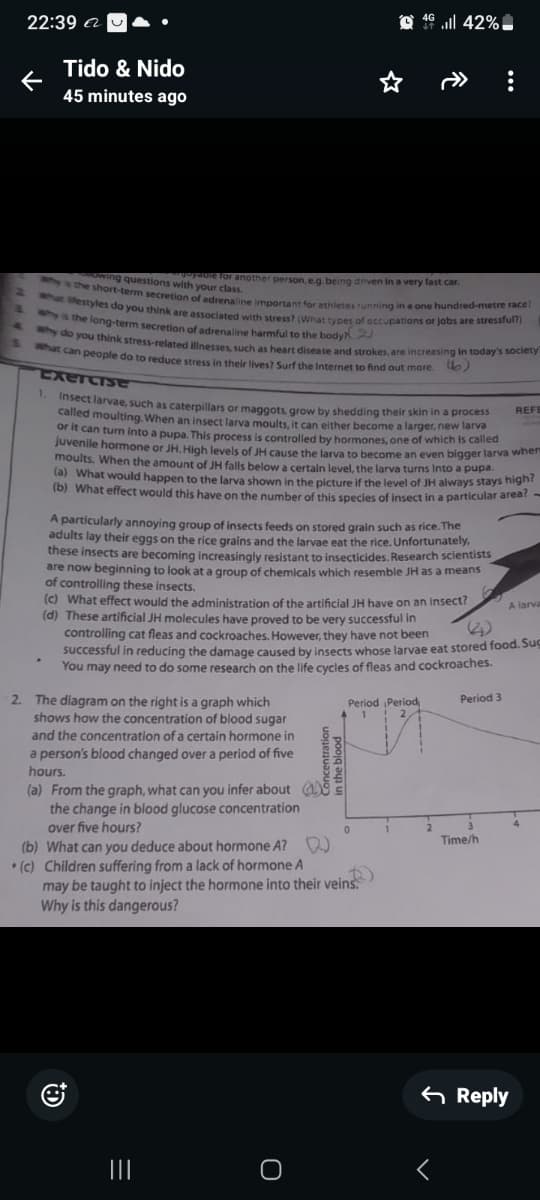 22:39 a
Tido & Nido
45 minutes ago
4 42%
2
S
yable for another person, e.g. being driven in a very fast car.
wing questions with your class.
why is the short-term secretion of adrenaline important for athletes running in a one hundred-metre race?
what ifestyles do you think are associated with stress? (What types of occupations or jobs are stressful?)
why is the long-term secretion of adrenaline harmful to the body?)
& why do you think stress-related illnesses, such as heart disease and strokes, are increasing in today's society
What can people do to reduce stress in their lives? Surf the Internet to find out more. b)
Exercise
REFE
1. Insect larvae, such as caterpillars or maggots, grow by shedding their skin in a process
called moulting. When an insect larva moults, it can either become a larger, new larva
or it can turn into a pupa. This process is controlled by hormones, one of which is called
juvenile hormone or JH. High levels of JH cause the larva to become an even bigger larva wher
moults. When the amount of JH falls below a certain level, the larva turns Into a pupa.
(a) What would happen to the larva shown in the picture if the level of JH always stays high?
(b) What effect would this have on the number of this species of insect in a particular area?
A particularly annoying group of insects feeds on stored grain such as rice. The
adults lay their eggs on the rice grains and the larvae eat the rice. Unfortunately,
these insects are becoming increasingly resistant to insecticides. Research scientists
are now beginning to look at a group of chemicals which resemble JH as a means
of controlling these insects.
(c) What effect would the administration of the artificial JH have on an insect?
(d) These artificial JH molecules have proved to be very successful in
A larva
controlling cat fleas and cockroaches. However, they have not been
S
successful in reducing the damage caused by insects whose larvae eat stored food. Su
You may need to do some research on the life cycles of fleas and cockroaches.
2. The diagram on the right is a graph which
shows how the concentration of blood sugar
and the concentration of a certain hormone in
a person's blood changed over a period of five
hours.
(a) From the graph, what can you infer about
the change in blood glucose concentration
over five hours?
(b) What can you deduce about hormone A?
(c) Children suffering from a lack of hormone A
2
in the blood
Period Period
Period 3
1
may be taught to inject the hormone into their veins.
Why is this dangerous?
Time/h
|||
=
О
く
Reply