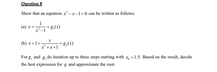 Question 8
Show that an equation x²-x-1=0 can be written as follows:
1
स
(a) x=-
-8₁(x)
x
x² + x + 1
(b) x=1+-
=8₂(x)
For g, and 82 do iteration up to three steps starting with x = 1.5. Based on the result, decide
the best expression for g and approximate the root.