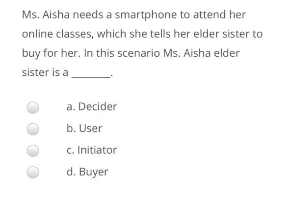 Ms. Aisha needs a smartphone to attend her
online classes, which she tells her elder sister to
buy for her. In this scenario Ms. Aisha elder
sister is a
a. Decider
b. User
c. Initiator
d. Buyer
