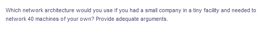 Which network architecture would you use if you had a small company in a tiny facility and needed to
network 40 machines of your own? Provide adequate arguments.
