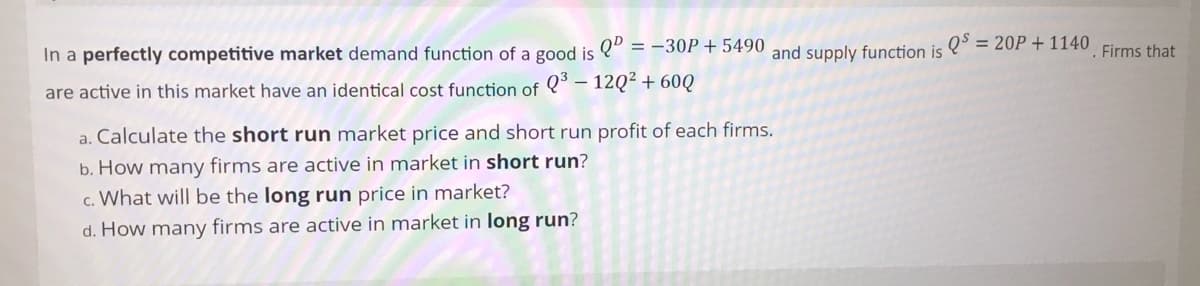 = 20P + 1140
In a perfectly competitive market demand function of a good is " = -30P+ 5490 and supply function is
Firms that
Q³ – 12Q² + 60Q
are active in this market have an identical cost function of
a. Calculate the short run market price and short run profit of each firms.
b. How many firms are active in market in short run?
c. What will be the long run price in market?
d. How many firms are active in market in long run?
