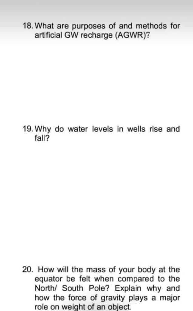 18. What are purposes of and methods for
artificial GW recharge (AGWR)?
19. Why do water levels in wells rise and
fall?
20. How will the mass of your body at the
equator be felt when compared to the
North/ South Pole? Explain why and
how the force of gravity plays a major
role on weight of an object.
