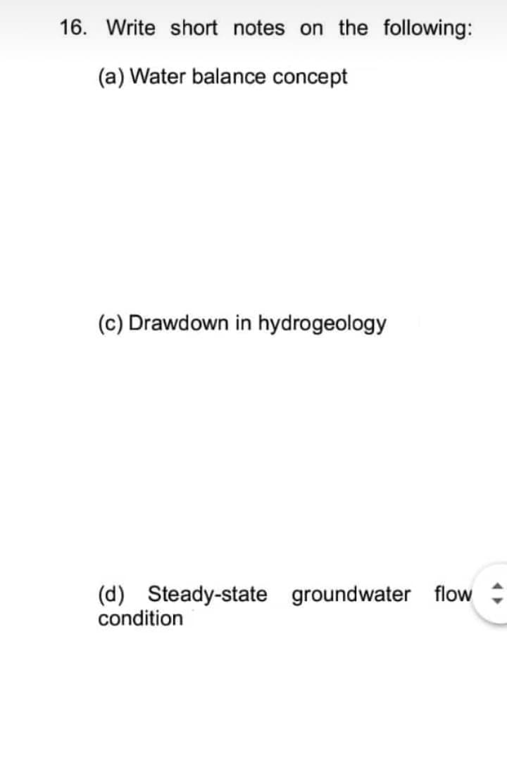 16. Write short notes on the following:
(a) Water balance concept
(c) Drawdown in hydrogeology
(d) Steady-state groundwater flow
condition
