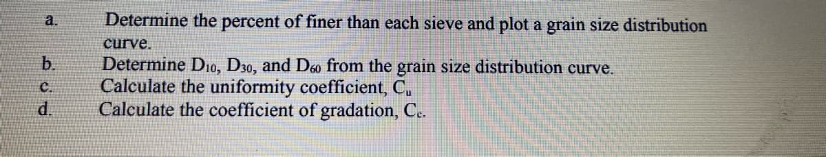 a.
Determine the percent of finer than each sieve and plot a grain size distribution
curve.
b.
Determine D10, D30, and Deo from the grain size distribution curve.
Calculate the uniformity coefficient, C.
Calculate the coefficient of gradation, Ce.
C.
d.
