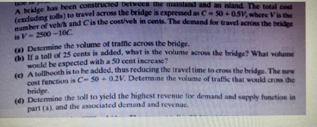 Lion heen construcied belweh the mainland and an island The total cost
areluding tolls) to travel across the bridge is expressed as C- 50+0.5V, where Visthe
ber o veh/h and C'is thc cost/veh in cents. The demand for travel across the bridue
is V 2500-10C
O Determine the volume of traffle across the bridge.
a toll of 25 cents is added, what s the volume across the bridge? What volume
Would be expected with a 50 cent increase
Aelbooth is to be added, thus reducing the travel time to cross the bridge. The new
nction is C- 50 + 0.2V. Determine the volume of traffic that would cross the
bridge.
d Determine the toll to yicld the highest revenue for demand and supply function in
part (a), and the associated demand and revenue.
