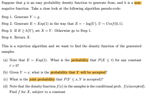 Suppose that g is an easy probability density function to generate from, and h is a non-
negative function. Take a close look at the following algorithm pseudo-code:
Step 1. Generate Y ~ g.
Step 2. Generate E ~
Exp(1) in the way that E = - log(U), U ~ Unif(0,1).
Step 3. If E > h(Y), set X = Y. Otherwise go to Step 1.
Step 4. Return X.
This is a rejection algorithm and we want to find the density function of the generated
samples.
(a) Note that E -
Exp(1). What is the probability that P(E < t) for any constant
t> 0?
(b) Given Y = 2, what is the probability that Y will be accepted?
(c) What is the joint probability that P(Y < x,Y is accepted)?
(d) Note that the density function f(r) in the samples is the conditional prob. f(z|accepted).
Find f for X, subject to a constant.
