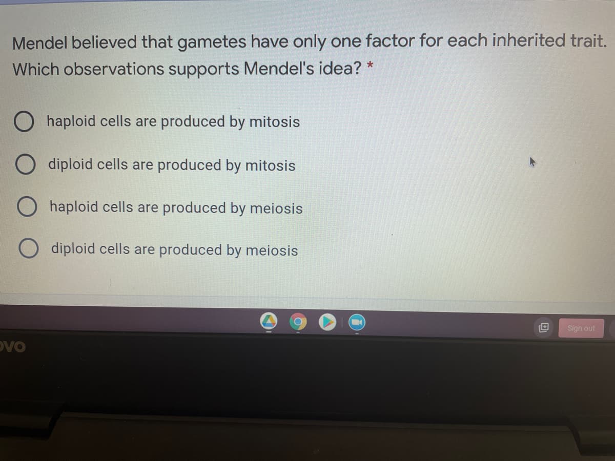Mendel believed that gametes have only one factor for each inherited trait.
Which observations supports Mendel's idea? *
O haploid cells are produced by mitosis
diploid cells are produced by mitosis
O haploid cells are produced by meiosis
O diploid cells are produced by meiosis
Sign out
Dvo
