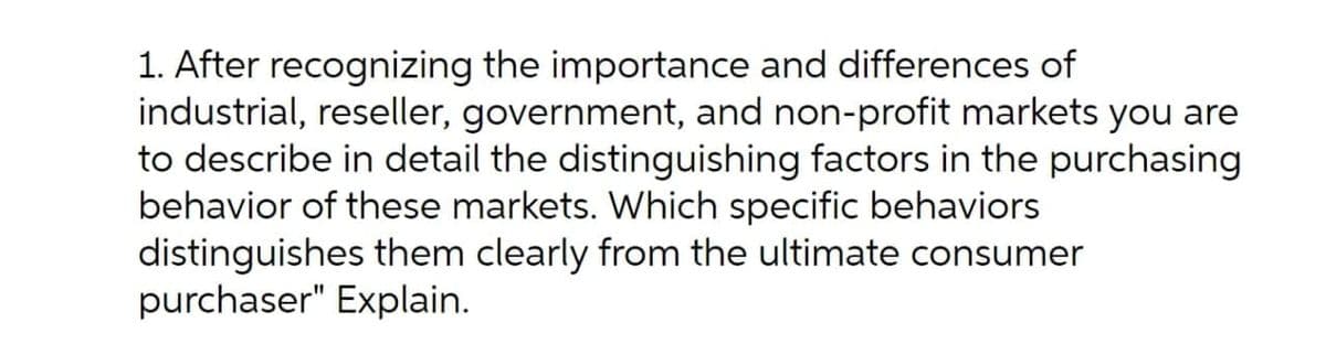 1. After recognizing the importance and differences of
industrial, reseller, government, and non-profit markets you are
to describe in detail the distinguishing factors in the purchasing
behavior of these markets. Which specific behaviors
distinguishes them clearly from the ultimate consumer
purchaser" Explain.
