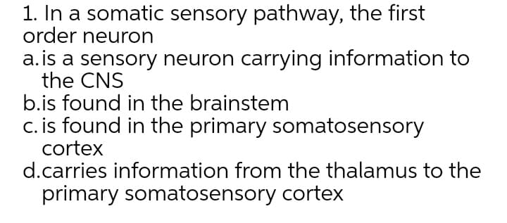 1. In a somatic sensory pathway, the first
order neuron
a.is a sensory neuron carrying information to
the CNS
b.is found in the brainstem
c. is found in the primary somatosensory
cortex
d.carries information from the thalamus to the
primary somatosensory cortex
