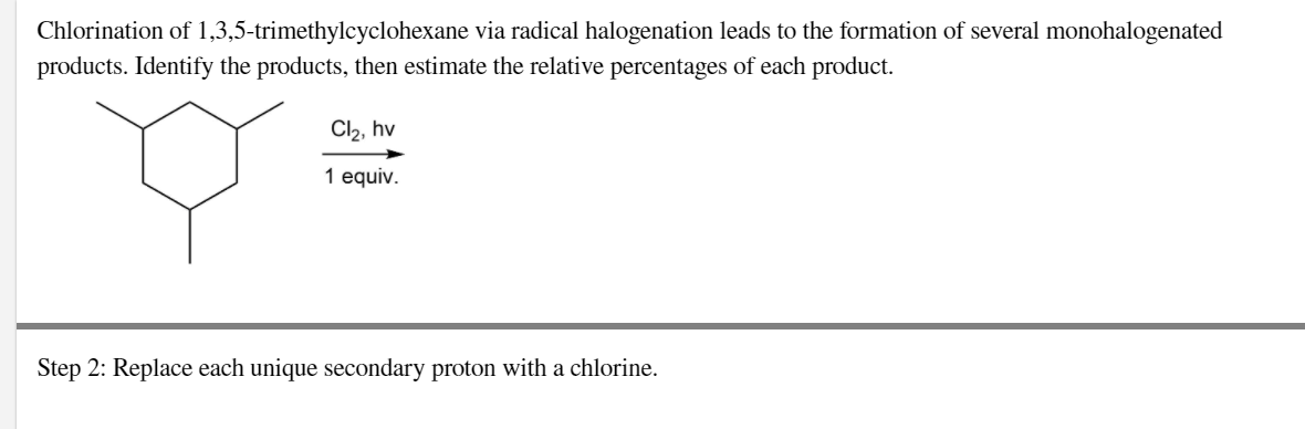 Chlorination of 1,3,5-trimethylcyclohexane via radical halogenation leads to the formation of several monohalogenated
products. Identify the products, then estimate the relative percentages of each product.
Cl2, hv
1 equiv.
Step 2: Replace each unique secondary proton with a chlorine.
