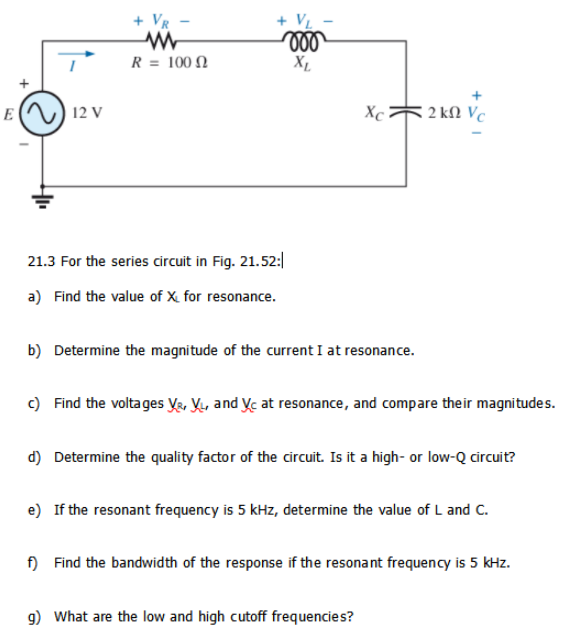 + VR
R = 100 N
X1
E
12 V
Xc
2 kN Vc
21.3 For the series circuit in Fig. 21.52:|
a) Find the value of X. for resonance.
b) Determine the magnitude of the current I at resonance.
c) Find the voltages Ye, Y, and yc at resonance, and compare their magnitudes.
d) Determine the quality factor of the circuit. Is it a high- or low-Q circuit?
e) If the resonant frequency is 5 kHz, determine the value of L and C.
f) Find the bandwidth of the response if the resonant frequency is 5 kHz.
9) What are the low and high cutoff frequencies?
