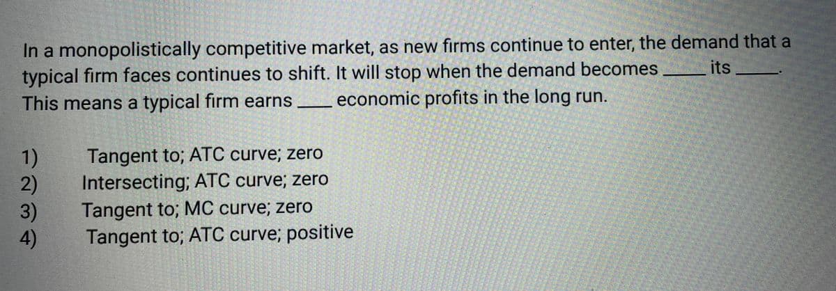 In a monopolistically competitive market, as new firms continue to enter, the demand that a
typical firm faces continues to shift. It will stop when the demand becomes
its
This means a typical firm earns
economic profits in the long run.
1)
2)
3)
4)
Tangent to; ATC curve; zero
Intersecting; ATC curve; zero
Tangent to; MC curve; zero
Tangent to; ATC curve; positive
