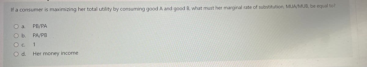 If a consumer is maximizing her total utility by consuming good A and good B, what must her marginal rate of substitution, MUA/MUB, be equal to?
a.
PB/PA
O b.
РА/PB
O c. 1
O d.
Her money income
