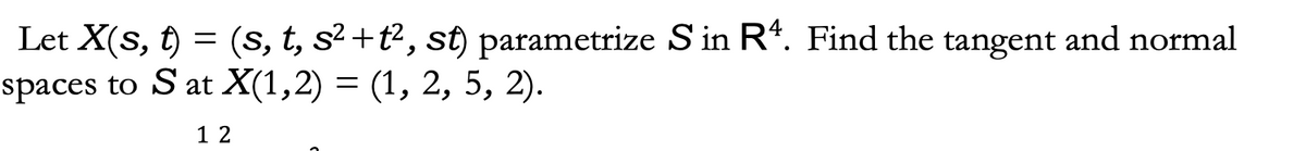 Let X(s, t) = (s, t, s²+t², st) parametrize S in R4. Find the tangent and normal
spaces to S at X(1,2) = (1, 2, 5, 2).
12