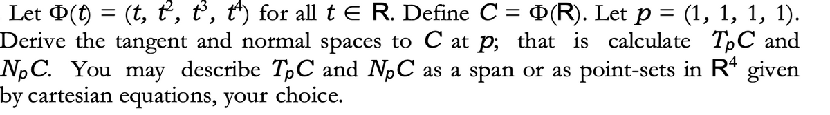 Let (t) = (t, t, t³, t) for all t E R. Define C = (R). Let p = (1, 1, 1, 1).
Derive the tangent and normal spaces to C at p; that is calculate TPC and
NpC. You may describe TpC and NC as a span or as point-sets in R4 given
by cartesian equations, your choice.