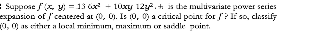 Suppose f (x, y) = 13 6x² + 10xy 12y²... is the multivariate power series
expansion of f centered at (0, 0). Is (0, 0) a critical point for f? If so, classify
(0, 0) as either a local minimum, maximum or saddle point.