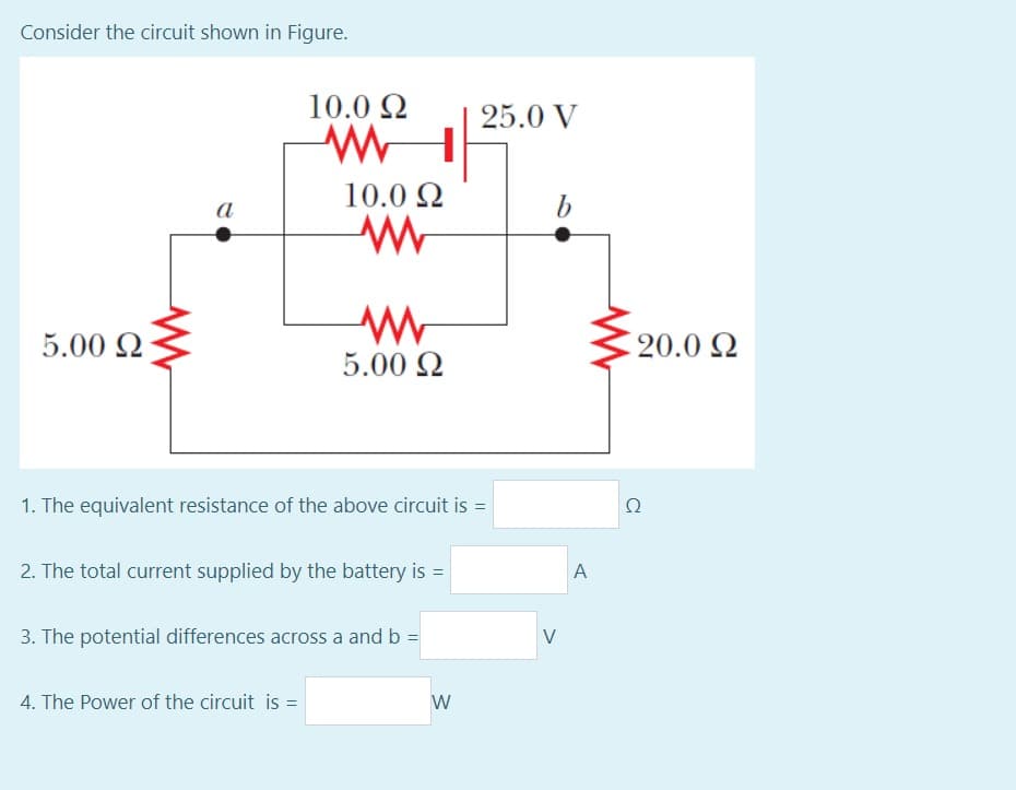 Consider the circuit shown in Figure.
10.0 2
25.0 V
10.0 Q
b
a
5.00 Q
20.0 Q
5.00 2
1. The equivalent resistance of the above circuit is =
Ω
%3D
2. The total current supplied by the battery is =
A
3. The potential differences across a and b =
V
4. The Power of the circuit is =
W
