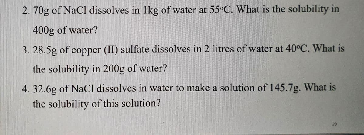 2.70g of NaCl dissolves in 1kg of water at 55°C. What is the solubility in
400g of water?
3. 28.5g of copper (II) sulfate dissolves in 2 litres of water at 40°C. What is
the solubility in 200g of water?
4.32.6g of NaCl dissolves in water to make a solution of 145.7g. What is
the solubility of this solution?
20
