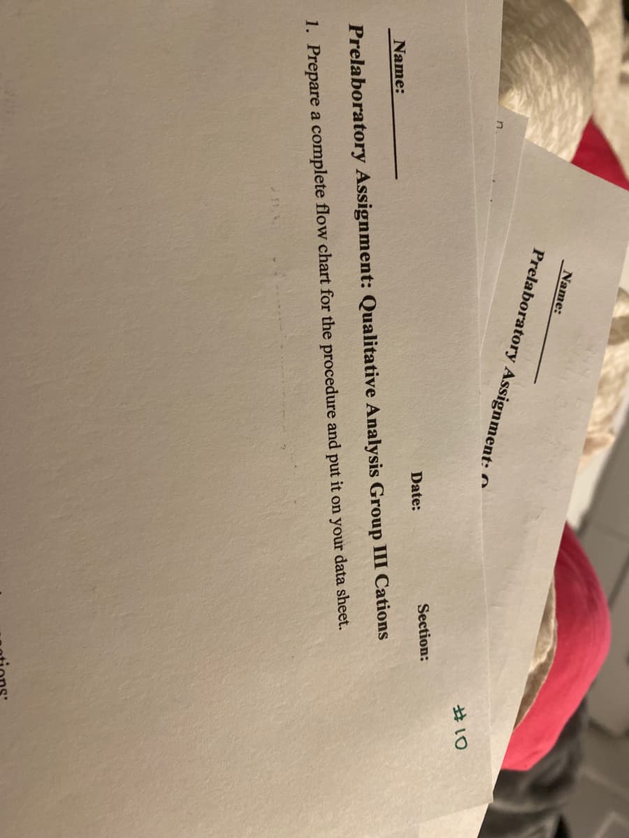 n
Name:
Prelaboratory Assignment:
Name:
Date:
Section:
Prelaboratory Assignment: Qualitative Analysis Group III Cations
1. Prepare a complete flow chart for the procedure and put it on your data sheet.
#10