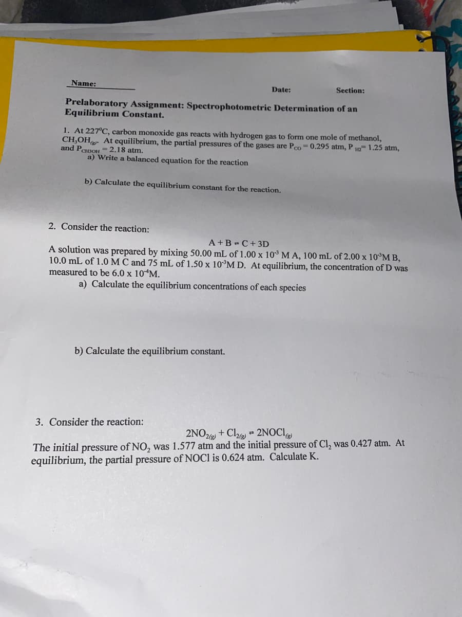 Name:
Date:
Section:
Prelaboratory Assignment: Spectrophotometric Determination of an
Equilibrium Constant.
1. At 227°C, carbon monoxide gas reacts with hydrogen gas to form one mole of methanol,
CH,OH. At equilibrium, the partial pressures of the gases are Pco= 0.295 atm, PH2 1.25 atm,
and PCH3OH = 2.18 atm.
a) Write a balanced equation for the reaction
b) Calculate the equilibrium constant for the reaction.
2. Consider the reaction:
A+B=C+ 3D
A solution was prepared by mixing 50.00 mL of 1.00 x 10³ M A, 100 mL of 2.00 x 10 MB,
10.0 mL of 1.0 M C and 75 mL of 1.50 x 10³M D. At equilibrium, the concentration of D was
measured to be 6.0 x 10 M.
a) Calculate the equilibrium concentrations of each species
b) Calculate the equilibrium constant.
3. Consider the reaction:
#
2NO2(g) + Cl2(g) 2NOCI
The initial pressure of NO, was 1.577 atm and the initial pressure of Cl₂ was 0.427 atm. At
equilibrium, the partial pressure of NOCI is 0.624 atm. Calculate K.