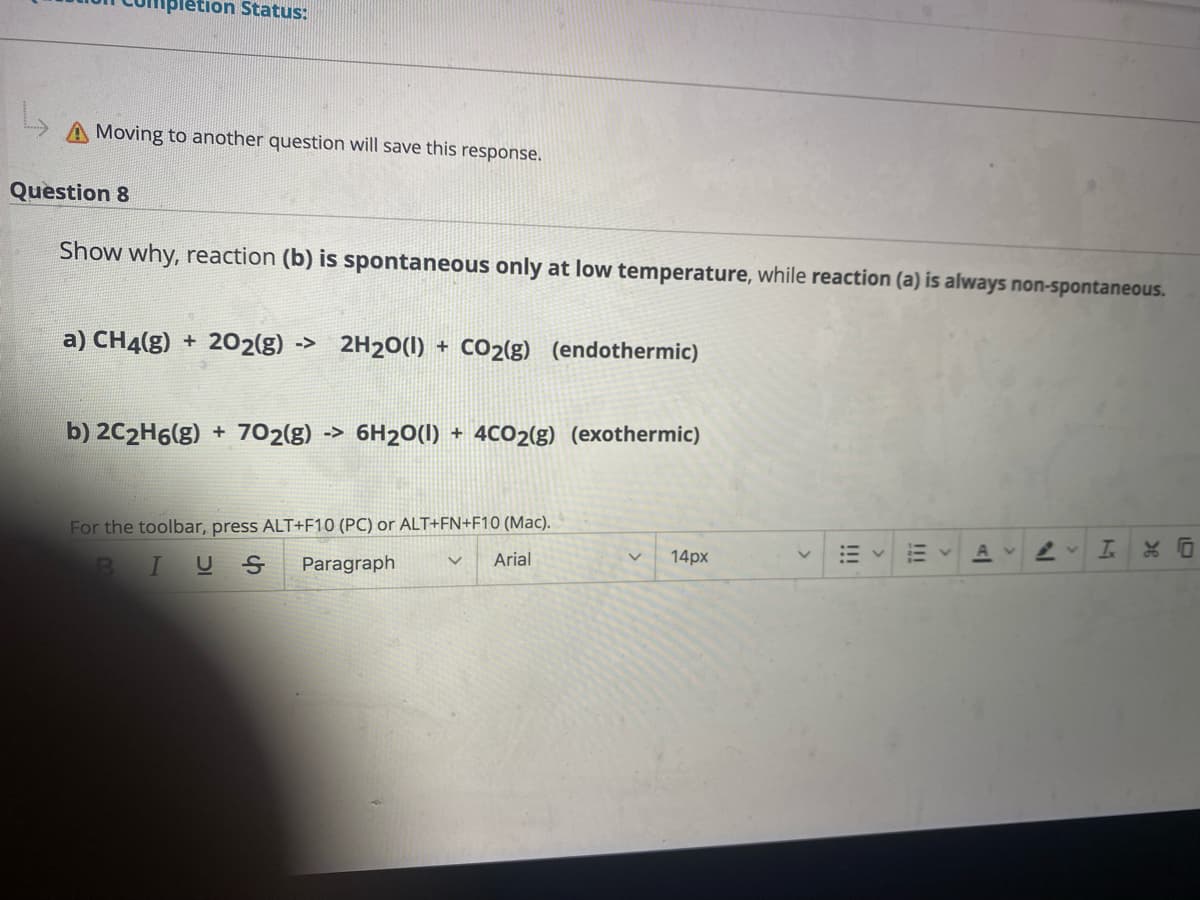 ### Educational Content on Spontaneity of Chemical Reactions

**Question 8**

**Show why reaction (b) is spontaneous only at low temperature, while reaction (a) is always non-spontaneous.**

**Reactions:**

a) \( \text{CH}_4(g) + 2\text{O}_2(g) \rightarrow 2\text{H}_2\text{O}(l) + \text{CO}_2(g) \)  (endothermic)

b) \( 2\text{C}_2\text{H}_6(g) + 7\text{O}_2(g) \rightarrow 6\text{H}_2\text{O}(l) + 4\text{CO}_2(g) \)  (exothermic)

### Detailed Explanation

**a) Endothermic Reaction:**

In the above reaction (a), methane (CH₄) reacts with oxygen (O₂) to form water (H₂O) and carbon dioxide (CO₂). Since this reaction is endothermic, it requires the absorption of heat. For an endothermic reaction, ΔH (change in enthalpy) is positive. Endothermic reactions are usually non-spontaneous because they need continuous energy input to proceed.

**b) Exothermic Reaction:**

In reaction (b), ethane (C₂H₆) reacts with oxygen (O₂) to yield water (H₂O) and carbon dioxide (CO₂). This is an exothermic reaction, meaning it releases heat into the surroundings. Here, ΔH is negative. However, even exothermic reactions can be non-spontaneous if the temperature conditions are not favorable. Reaction (b) is spontaneous only at low temperatures because low temperatures favor exothermic processes.

### Key Concepts

- **Spontaneity:** A spontaneous reaction occurs naturally under given conditions. It depends on the changes in enthalpy (ΔH) and entropy (ΔS) of the system, and the temperature (T) as per the Gibbs free energy formula:
  
  \[ \Delta G = \Delta H - T\Delta S \]
  
  A reaction is spontaneous if ΔG (change in Gibbs free energy) is negative.

- **Endothermic Reactions:** Typically require heat absorption from the surroundings. These reactions are often non-spontaneous because