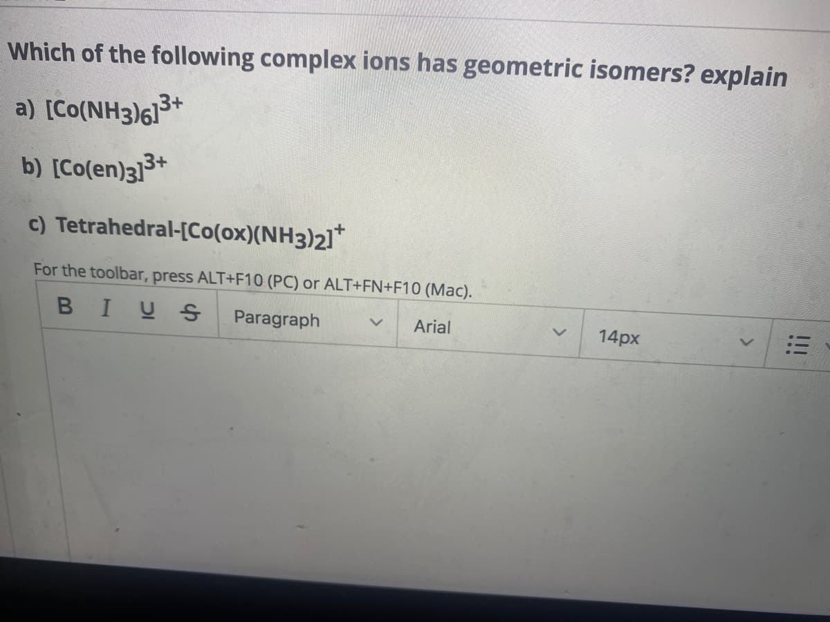 ### Which of the following complex ions has geometric isomers? Explain.

a) \([Co(NH_3)_6]^{3+}\)

b) \([Co(en)_3]^{3+}\)

c) Tetrahedral-\([Co(ox)(NH_3)_2]^{2+}\)

**Answer Explanation:**

- **\([Co(NH_3)_6]^{3+}\)**: This complex ion does not exhibit geometric isomerism. The \(NH_3\) ligands are identical and symmetrically arranged around the central cobalt ion.

- **\([Co(en)_3]^{3+}\)**: Ethylenediamine \((en)\) is a bidentate ligand. This complex ion does not exhibit geometric isomerism because the three bidentate ligands symmetrically arrange themselves around the cobalt ion.

- **Tetrahedral-\([Co(ox)(NH_3)_2]^{2+}\)**: This complex ion can exhibit geometric isomerism. In a tetrahedral coordination, the oxalate (ox) ligand and the \(NH_3\) ligands can be arranged in different spatial configurations around the cobalt ion.

### Accessing Toolbar
For the toolbar, press ALT+F10 (PC) or ALT+FN+F10 (Mac).

**Toolbar Options:**

- **Bold (B)**
- **Italic (I)**
- **Underline (U)**
- **Strikethrough (S)**
- **Paragraph** (Dropdown to select paragraph formatting)
- **Font Family** (e.g., Arial, Times New Roman)
- **Font Size** (e.g., 14px)
- **Alignment** (e.g., left, center, right, justify)

**Note:** The toolbar provides essential formatting options such as bold, italics, underline, and paragraph alignment to help organize and highlight important points in your text.