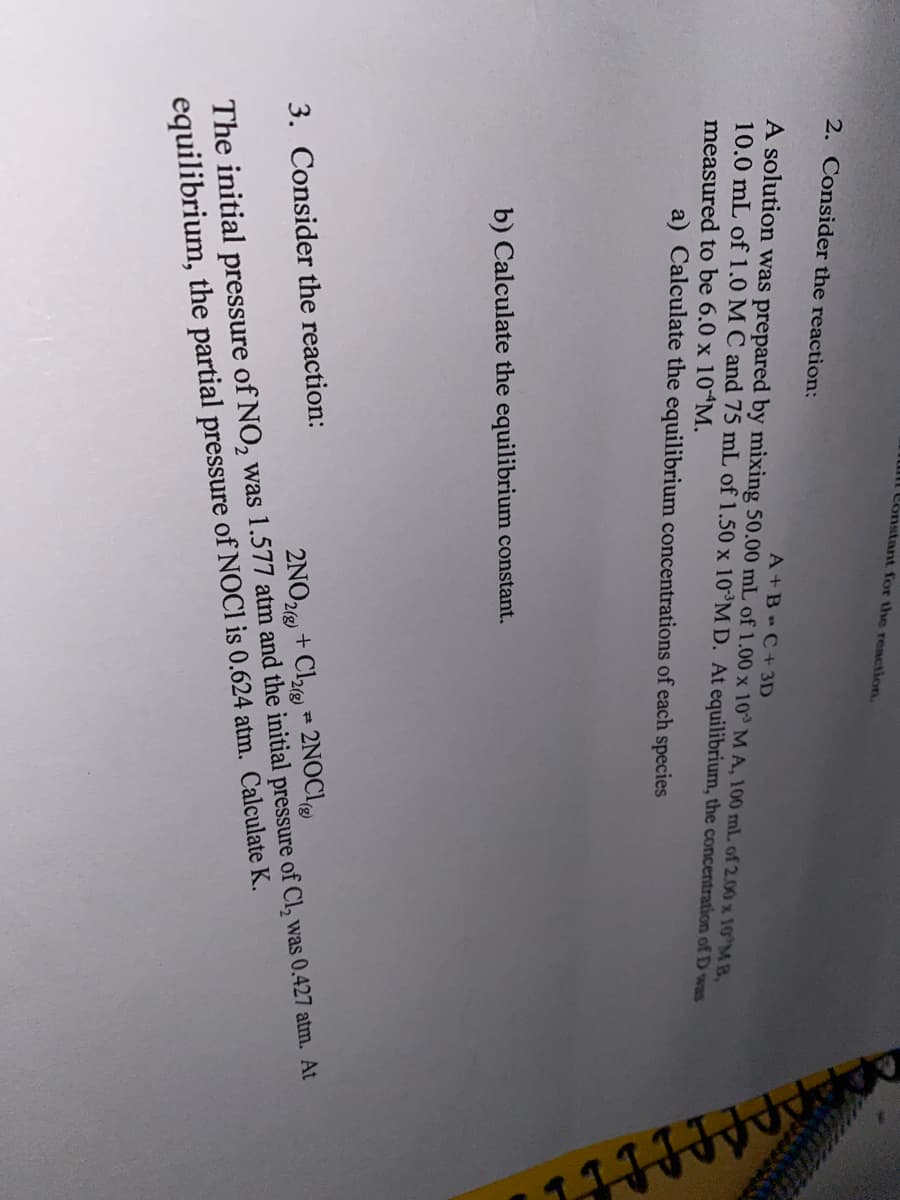 ul Constant for the reaction.
2. Consider the reaction:
A+B=C+3D
A solution was prepared by mixing 50.00 mL of 1.00 x 10 M A, 100 mL of 2.00 x 10 MB,
10.0 mL of 1.0 M C and 75 mL of 1.50 x 10³M D. At equilibrium, the concentration of D was
measured to be 6.0 x 10 M.
a) Calculate the equilibrium concentrations of each species
b) Calculate the equilibrium constant.
3. Consider the reaction:
2NO2(g)
+ Cl₂)* 2NOCI
The initial pressure of NO, was 1.577 atm and the initial pressure of Cl₂ was 0.427 atm. At
equilibrium, the partial pressure of NOCI is 0.624 atm. Calculate K.