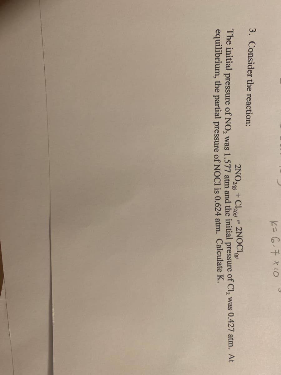 K= 6-7 x 10
3. Consider the reaction:
P
2NO2(g) + Cl2(g) 2NOCI
The initial pressure of NO, was 1.577 atm and the initial pressure of Cl₂ was 0.427 atm. At
equilibrium, the partial pressure of NOC1 is 0.624 atm. Calculate K.