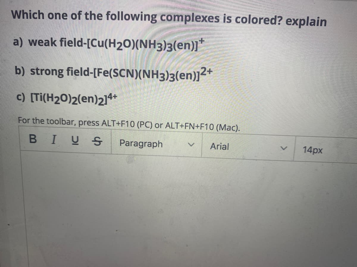 Which one of the following complexes is colored? explain
a) weak
field-[Cu(H₂O)(NH3)3(en)]*
b) strong field-[Fe(SCN)(NH3)3(en)]2+
c) [Ti(H2O)2(en)214+
For the toolbar, press ALT+F10 (PC) or ALT+FN+F10 (Mac).
BIUS Paragraph v Arial
14px