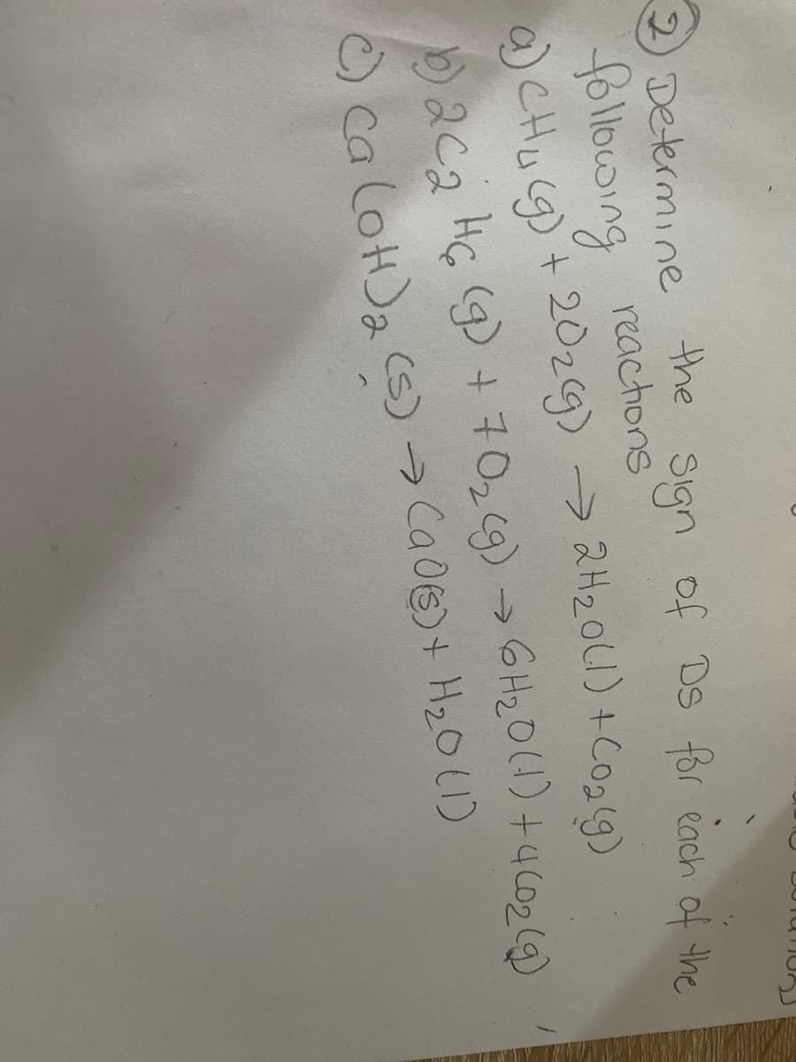 2) Determine
the
Sign of Ds for each of the
following reactions
a) CH₂(g) + 20₂(g) → 2H₂0 (1) + CO₂(g)
b) 2 C 2 H 6 (g) + 70₂(g) → 6H₂0 (1) +4 (0₂ (9)
c) Ca(OH)₂ (s) → (90) + H₂0 (1)