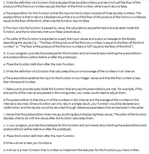 1. Write the definition of a function that evaluates three doublenumbers and retums trueif the floor of the
product of the first two numbers equals the floor of the third number; otherwise it returns false.
a. The precondition for this function is that the input to the function consists of three double numbers. The
postcondition is that it returns a Booleanvalue that is true if the floor of the product of the first two numbersis
equal to the floor of the third, otherwise the function returns false.
b.The input into the function is passed by value, the calculations are performed and evaluated inside the
function, and the functionreturnstrue or false (a boolvalue).
c.The caller of this function is expected to supply the input values and output a message to the display
describing the results (i.e., "The floor of the product of the first two numbers is equal to the floor of the third
number" or "The floor of the product of the first two numbers is NOT equal to the floor of the third").
d. In your program, provide the prototype for this function and comments documenting the preconditions
and postconditions (either before or after the prototype).
e. Place the function definition after the main function.
2. Write the definition of a function that calculates the sum and average of the numbers in an interval.
a.The preconditionsarethat the input to the function is two integer values and that the first number is less
than the second number.
i. Make sure to provide code inside the function that ensures the preconditions are met. For example, if the
end points of the interval are passed in the wrong order, your code would need to adjust them.
b.The postcondition is that the sum of the numbers in the interval and the average of the numbers in the
interval is returned. Since a function can only return a single result, your function would be declared as a
voidfunction and the results would be returned through reference parameters that are declared in the caller.
i. Notice that the postcondition does not say anything about displaying these values. The caller of the function
decides what to do with the values after the function calculates them.
c. In your program, provide the prototype for this function and comments documenting the preconditions and
postconditions (either before or after the prototype).
d. Place the function definition after the main function.
3.Write a driver to test your functions.
a. A driver is a main function that is written to implement the test plan for the functions you have written.
