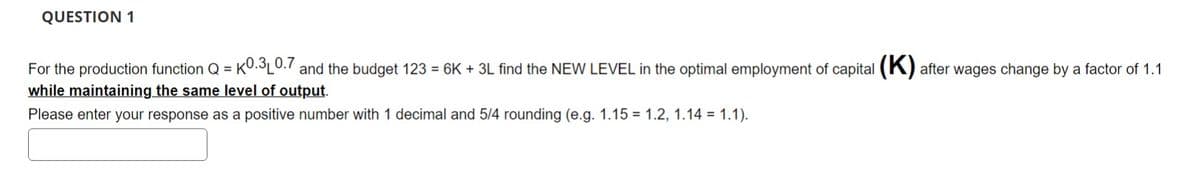 QUESTION 1
For the production function Q=K0.3L0.7 and the budget 123 = 6K + 3L find the NEW LEVEL the optimal employment of capital (K) after wages change by a factor of 1.1
while maintaining the same level of output.
Please enter your response as a positive number with 1 decimal and 5/4 rounding (e.g. 1.15 1.2, 1.14 = 1.1).