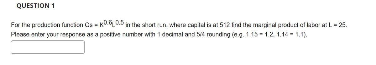 QUESTION 1
For the production function Qs = K0.6L0.5 in the short run, where capital is at 512 find the marginal product of labor at L = 25.
Please enter your response as a positive number with 1 decimal and 5/4 rounding (e.g. 1.15 1.2, 1.14 = 1.1).