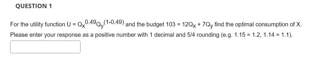 QUESTION 1
For the utility function U = Qx0.49Qy(1-0.49) and the budget 103 = 12Qx + 7Qy find the optimal consumption of X.
Please enter your response as a positive number with 1 decimal and 5/4 rounding (e.g. 1.15 1.2, 1.14 = 1.1).