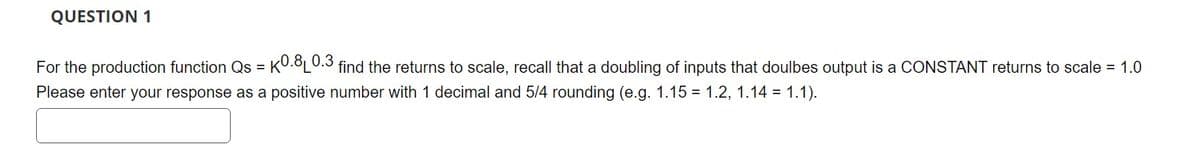 QUESTION 1
For the production function Qs = | K0.8 0.3 find the returns to scale, recall that a doubling of inputs that doulbes output is a CONSTANT returns to scale = 1.0
Please enter your response as a positive number with 1 decimal and 5/4 rounding (e.g. 1.15 = 1.2, 1.14 = 1.1).