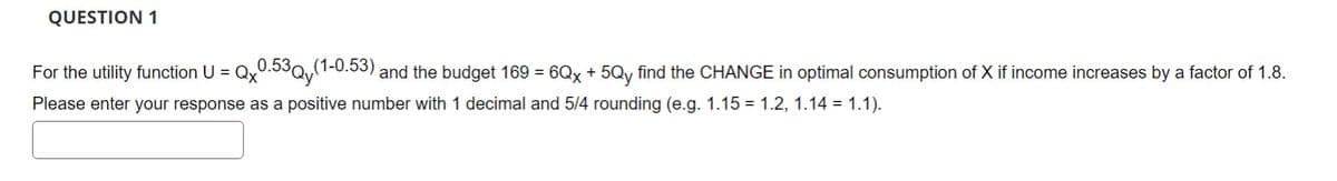 QUESTION 1
For the utility function U =
=Qx0.53Qy (1
.530 (1-0.53)
and the budget 169 = 6Qx + 5Qy find the CHANGE in optimal consumption of X if income increases by a factor of 1.8.
Please enter your response as a positive number with 1 decimal and 5/4 rounding (e.g. 1.15 = 1.2, 1.14 = 1.1).