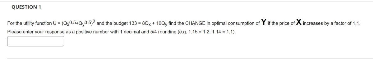 QUESTION 1
For the utility function U = (Qx0.5+Qy0.5)² and the budget 133 = 8Qx + 10Qy find the CHANGE in optimal consumption of Y if the price of X increases by a factor of 1.1.
Please enter your response as a positive number with 1 decimal and 5/4 rounding (e.g. 1.15 1.2, 1.14 = 1.1).