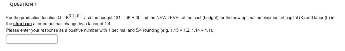 QUESTION 1
For the production function Q = K0.1L0.1 and the budget 131 = 3K + 3L find the NEW LEVEL of the cost (budget) for the new optimal employment of capital (K) and labor (L) in
the short run after output has change by a factor of 1.4.
Please enter your response as a positive number with 1 decimal and 5/4 rounding (e.g. 1.15 1.2, 1.14 = 1.1).