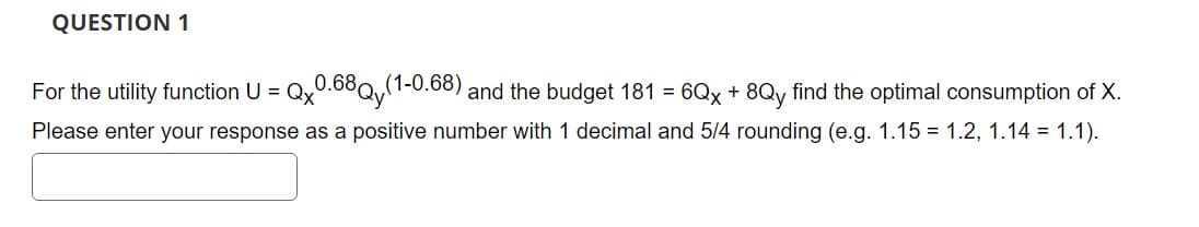 QUESTION 1
0.68Qy(1-0.68) and the budget 181 = 6Qx + 8Qy find the optimal consumption of X.
Please enter your response as a positive number with 1 decimal and 5/4 rounding (e.g. 1.15 1.2, 1.14 = 1.1).
For the utility function U =
Qx