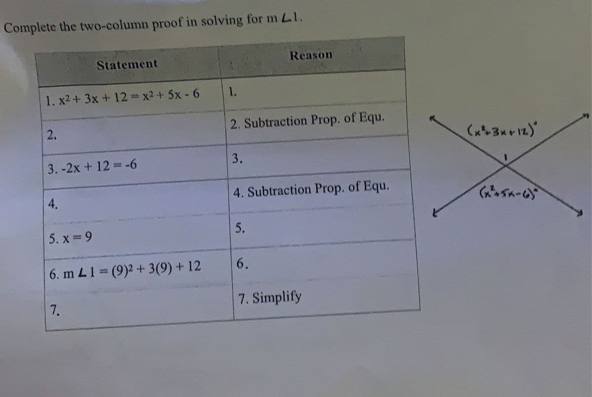 Complete the two-column proof in solving for m Ll.
1. x² + 3x + 12 = x² + 5x-6
2.
3.-2x + 12 = -6
4.
Statement
5. x=9
6. m L1 = (9)2 + 3(9) + 12
7.
1.
2. Subtraction Prop. of Equ.
3.
Reason
4. Subtraction Prop. of Equ.
5.
6.
7. Simplify
(x²3x+12)