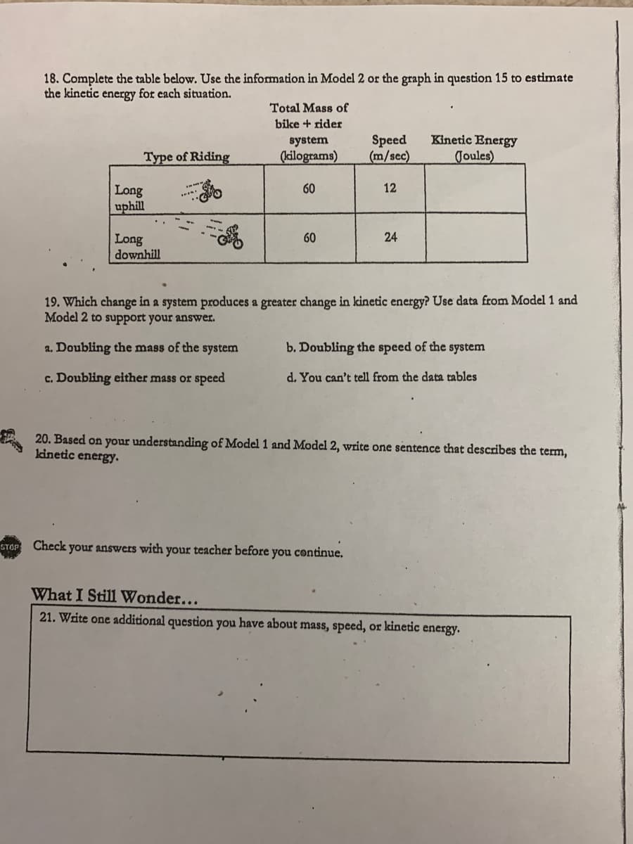 18. Complete the table below. Use the information in Model 2 or the graph in question 15 to estimate
the kinetic energy for each situation.
Total Mass of
bike + rider
Kinetic Energy
Speed
(m/sec)
system
Type of Riding
(kilograms)
Joules)
60
12
Long
uphill
60
24
Long
downhill
19. Which change in a system produces a greater change in kinetic energy? Use data from Model 1 and
Model 2 to support your answer.
a. Doubling the mass of the system
b. Doubling the speed of the system
c. Doubling either mass or speed
d. You can't tell from the data tables
20. Based on your understanding of Model 1 and Model 2, write one sentence that describes the term,
kinetic energy.
STOP Check your answers with your teacher before you continue.
What I Still Wonder...
21. Write one additional question you have about mass, speed, or kinetic energy.
