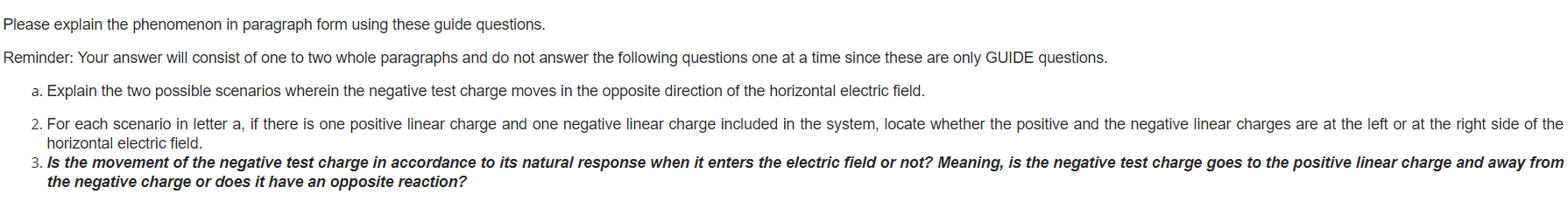 Please explain the phenomenon in paragraph form using these guide questions.
Reminder: Your answer will consist of one to two whole paragraphs and do not answer the following questions one at a time since these are only GUIDE questions.
a. Explain the two possible scenarios wherein the negative test charge moves in the opposite direction of the horizontal electric field.
2. For each scenario in letter a, if there is one positive linear charge and one negative linear charge included in the system, locate whether the positive and the negative linear charges are at the left or at the right side of the
horizontal electric field.
3. Is the movement of the negative test charge in accordance to its natural response when it enters the electric field or not? Meaning, is the negative test charge goes to the positive linear charge and away from
the negative charge or does it have an opposite reaction?
