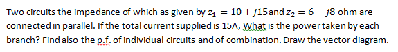 Two circuits the impedance of which as given by z₁ = 10 +j15 and z₂ = 6 - j8 ohm are
connected in parallel. If the total current supplied is 15A, What is the power taken by each
branch? Find also the p.f. of individual circuits and of combination. Draw the vector diagram.