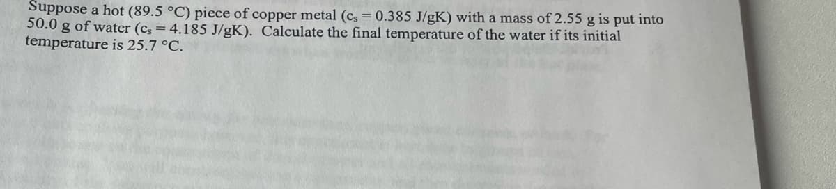 Suppose a hot (89.5 °C) piece of copper metal (cs = 0.385 J/gK) with a mass of 2.55 g is put into
50.0 g of water (cs = 4.185 J/gK). Calculate the final temperature of the water if its initial
temperature is 25.7 °C.